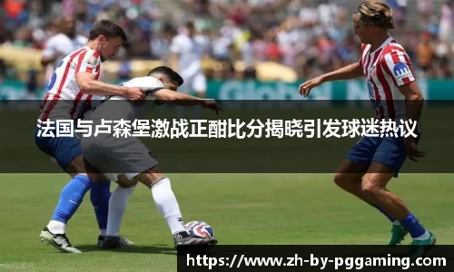 法国与卢森堡激战正酣比分揭晓引发球迷热议