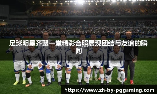 足球明星齐聚一堂精彩合照展现团结与友谊的瞬间
